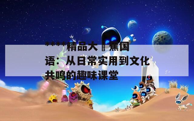 ****精品大臿蕉国语：从日常实用到文化共鸣的趣味课堂