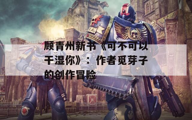 顾青州新书《可不可以干湿你》：作者觅芽子的创作冒险