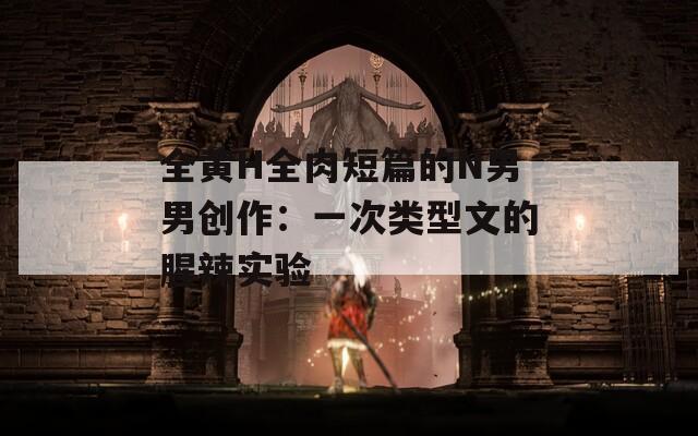 全黄H全肉短篇的N男男创作：一次类型文的腥辣实验