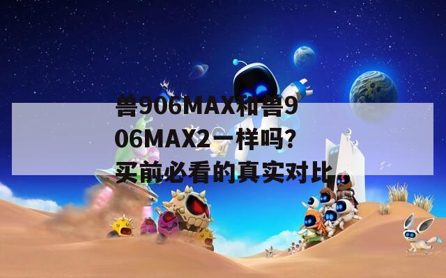 兽906MAX和兽906MAX2一样吗？买前必看的真实对比