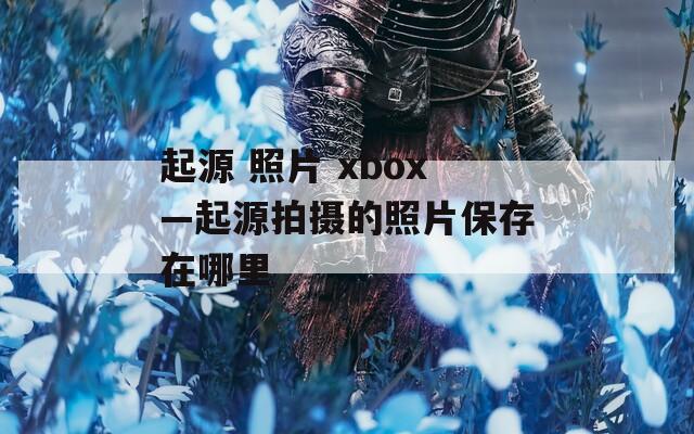 起源 照片 xbox—起源拍摄的照片保存在哪里