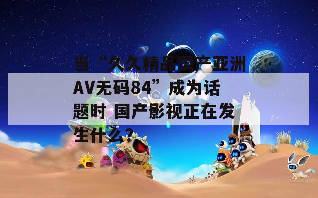 当“久久精品国产亚洲AV无码84”成为话题时 国产影视正在发生什么？