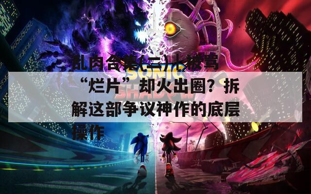 乱肉合集(二)｜被骂“烂片”却火出圈？拆解这部争议神作的底层操作