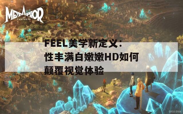 FEEL美学新定义：性丰满白嫩嫩HD如何颠覆视觉体验