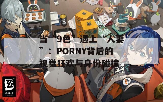 当“9色”遇上“人妻”：PORNY背后的视觉狂欢与身份碰撞