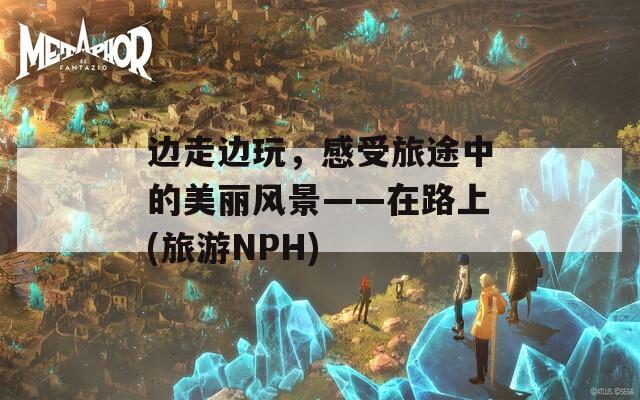 边走边玩，感受旅途中的美丽风景——在路上(旅游NPH)