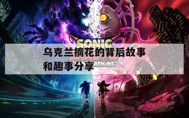 乌克兰摘花的背后故事和趣事分享