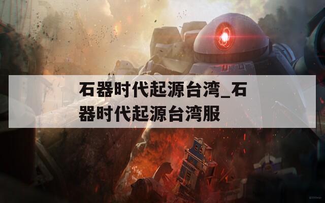 石器时代起源台湾_石器时代起源台湾服