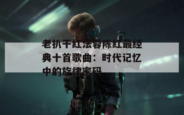 老扒干红法蓉陈红最经典十首歌曲：时代记忆中的旋律密码