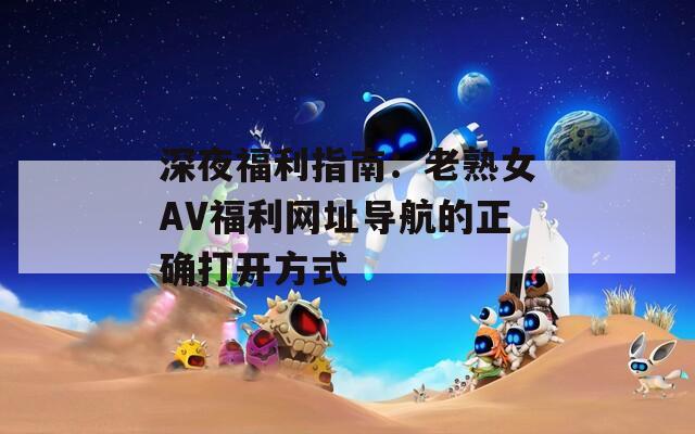 深夜福利指南：老熟女AV福利网址导航的正确打开方式