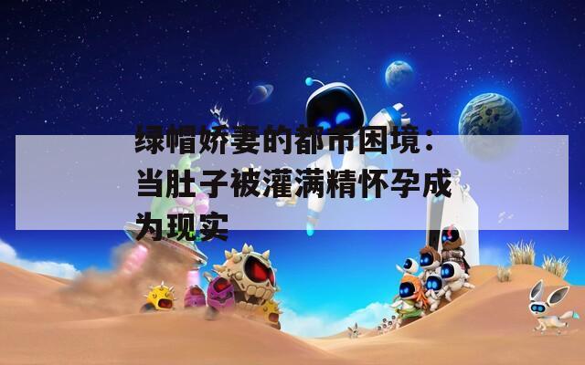 绿帽娇妻的都市困境：当肚子被灌满精怀孕成为现实