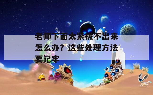 老师下面太紧拔不出来怎么办？这些处理方法要记牢