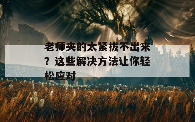 老师夹的太紧拔不出来？这些解决方法让你轻松应对