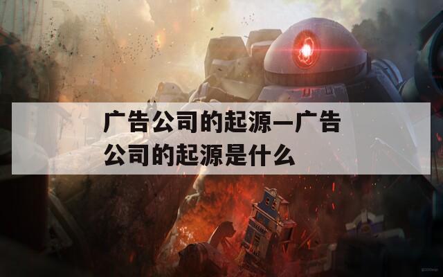 广告公司的起源—广告公司的起源是什么