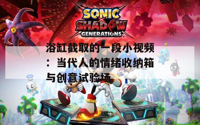 浴缸截取的一段小视频：当代人的情绪收纳箱与创意试验场