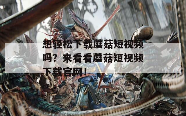 想轻松下载蘑菇短视频吗？来看看蘑菇短视频下载官网！