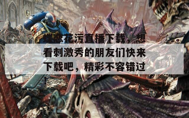 蝶恋花污直播下载，想看刺激秀的朋友们快来下载吧，精彩不容错过！