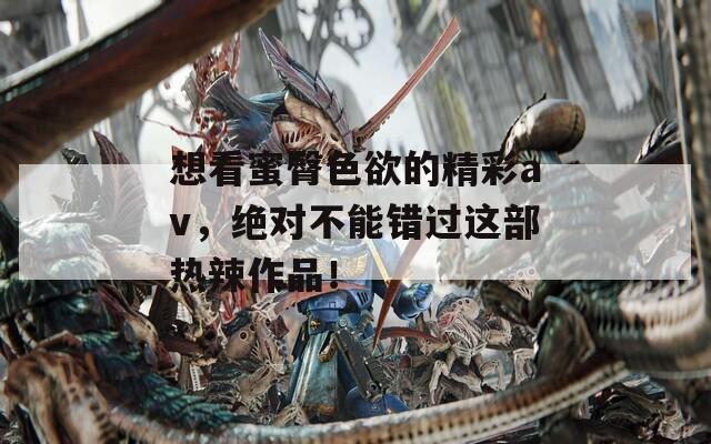 想看蜜臀色欲的精彩av，绝对不能错过这部热辣作品！