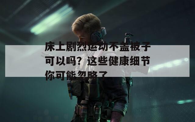 床上剧烈运动不盖被子可以吗？这些健康细节你可能忽略了