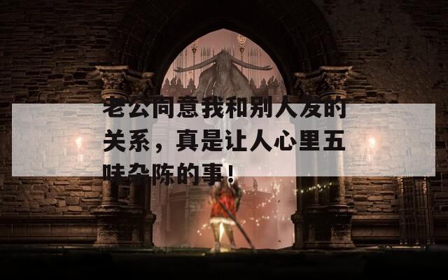 老公同意我和别人发的关系，真是让人心里五味杂陈的事！