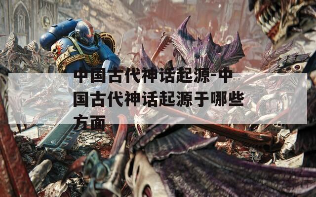 中国古代神话起源-中国古代神话起源于哪些方面