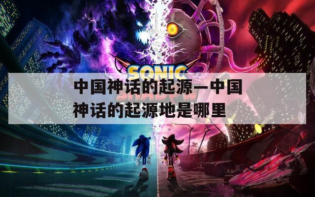 中国神话的起源—中国神话的起源地是哪里