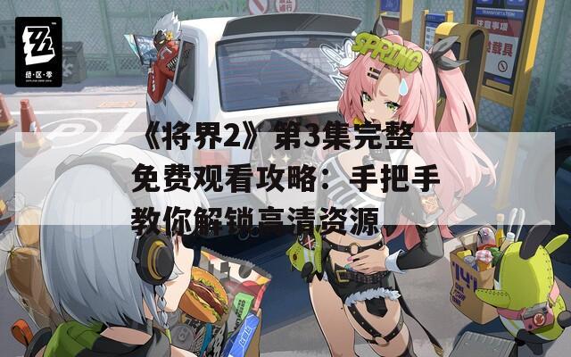 《将界2》第3集完整免费观看攻略：手把手教你解锁高清资源