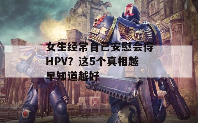 女生经常自己安慰会得HPV？这5个真相越早知道越好