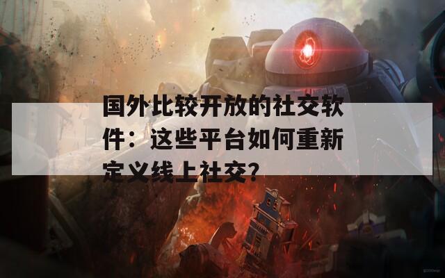 国外比较开放的社交软件：这些平台如何重新定义线上社交？