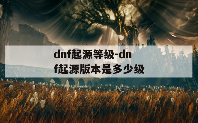 dnf起源等级-dnf起源版本是多少级