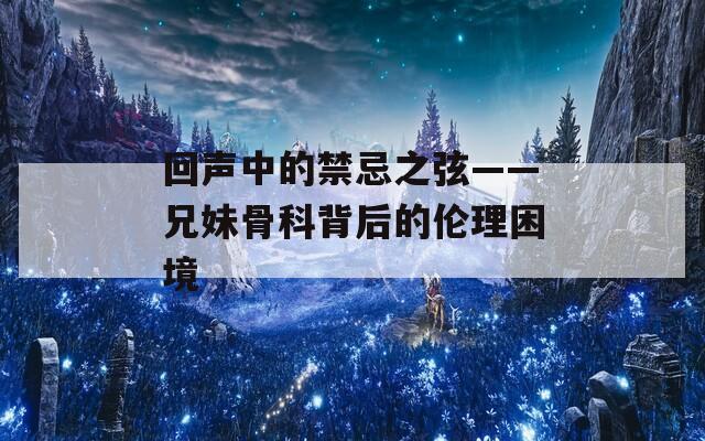 回声中的禁忌之弦——兄妹骨科背后的伦理困境