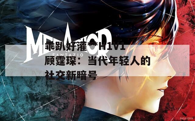 乖趴好灌**H1V1顾霆琛：当代年轻人的社交新暗号