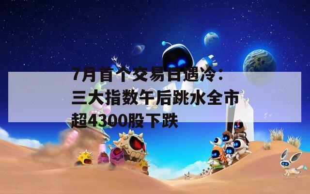 7月首个交易日遇冷：三大指数午后跳水全市超4300股下跌