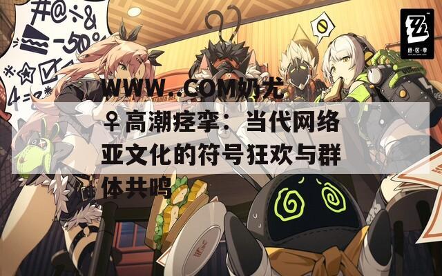 WWW..COM奶尤♀高潮痉挛：当代网络亚文化的符号狂欢与群体共鸣