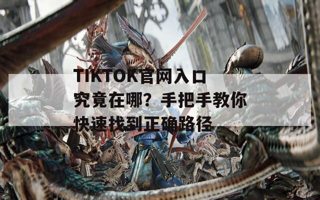 TIKTOK官网入口究竟在哪？手把手教你快速找到正确路径