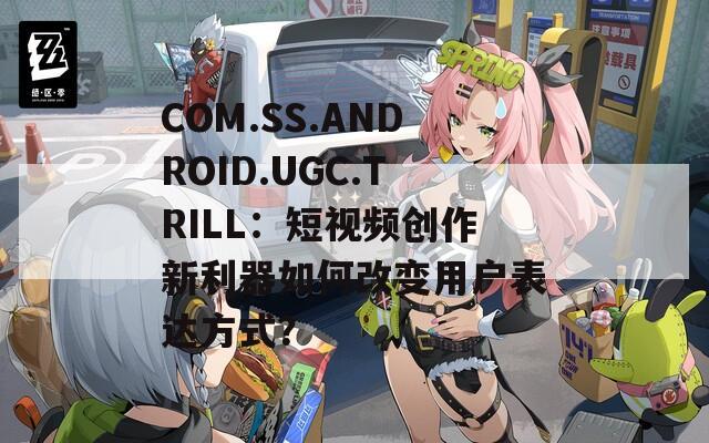 COM.SS.ANDROID.UGC.TRILL：短视频创作新利器如何改变用户表达方式？