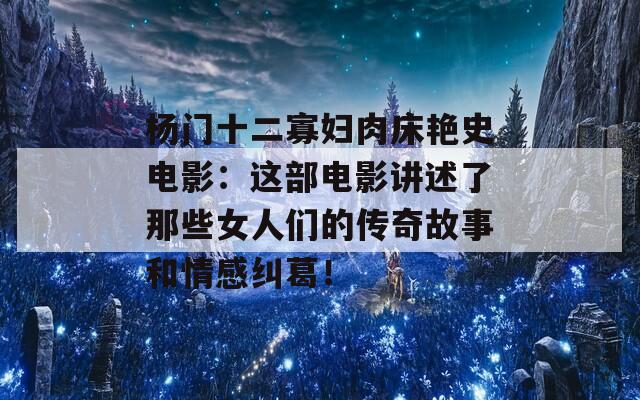 杨门十二寡妇肉床艳史电影：这部电影讲述了那些女人们的传奇故事和情感纠葛！