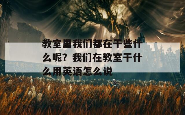 教室里我们都在干些什么呢？我们在教室干什么用英语怎么说