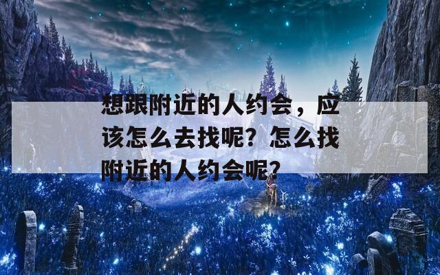 想跟附近的人约会，应该怎么去找呢？怎么找附近的人约会呢？