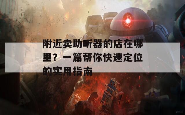 附近卖助听器的店在哪里？一篇帮你快速定位的实用指南