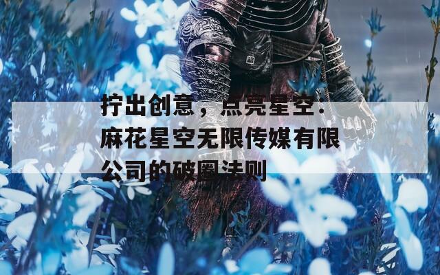 拧出创意，点亮星空：麻花星空无限传媒有限公司的破圈法则