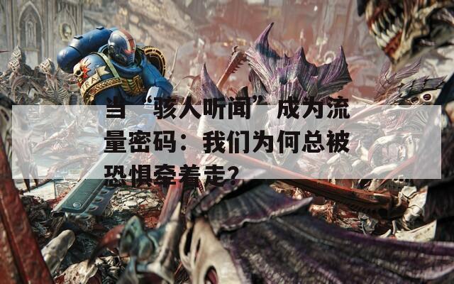 当“骇人听闻”成为流量密码：我们为何总被恐惧牵着走？