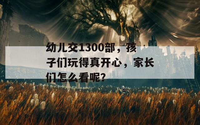 幼儿交1300部，孩子们玩得真开心，家长们怎么看呢？