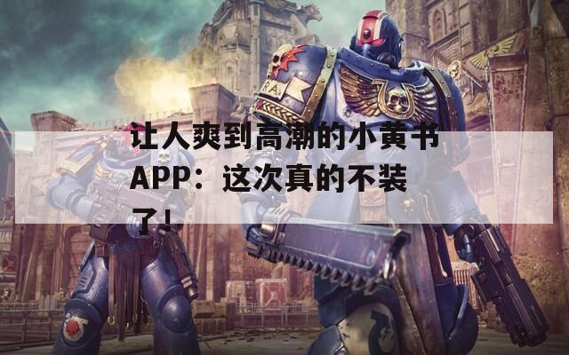 让人爽到高潮的小黄书APP：这次真的不装了！