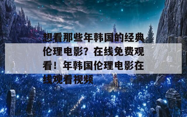 想看那些年韩国的经典伦理电影？在线免费观看！年韩国伦理电影在线观看视频