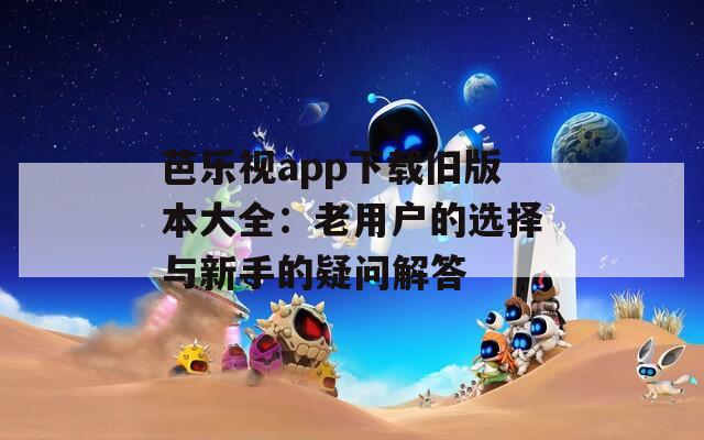 芭乐视app下载旧版本大全：老用户的选择与新手的疑问解答