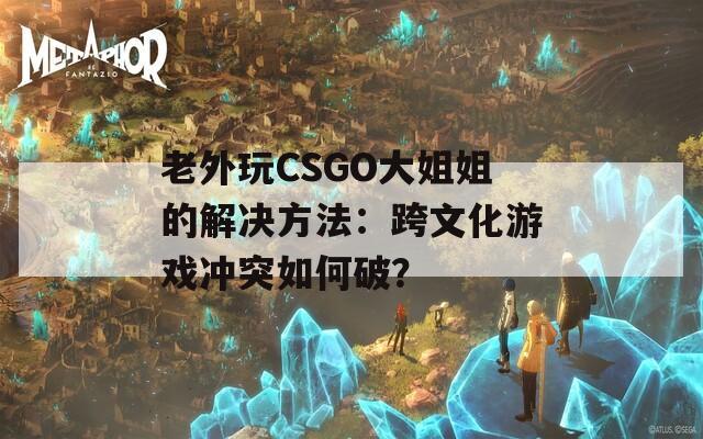 老外玩CSGO大姐姐的解决方法：跨文化游戏冲突如何破？