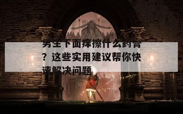 男生下面痒擦什么药膏？这些实用建议帮你快速解决问题