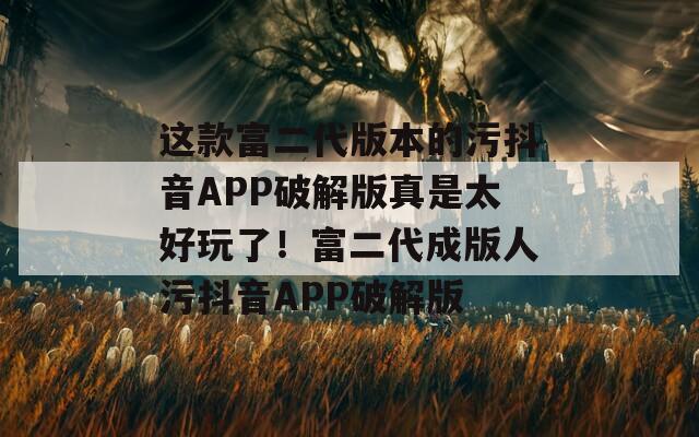 这款富二代版本的污抖音APP破解版真是太好玩了！富二代成版人污抖音APP破解版