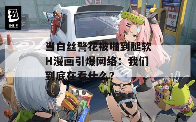 当白丝警花被啪到腿软H漫画引爆网络：我们到底在看什么？